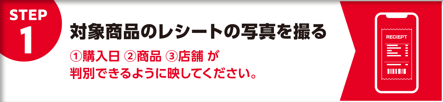 STEP1 対象商品のレシートの写真を撮る ①購入日 ②商品 ③店舗が判別できるように映してください。