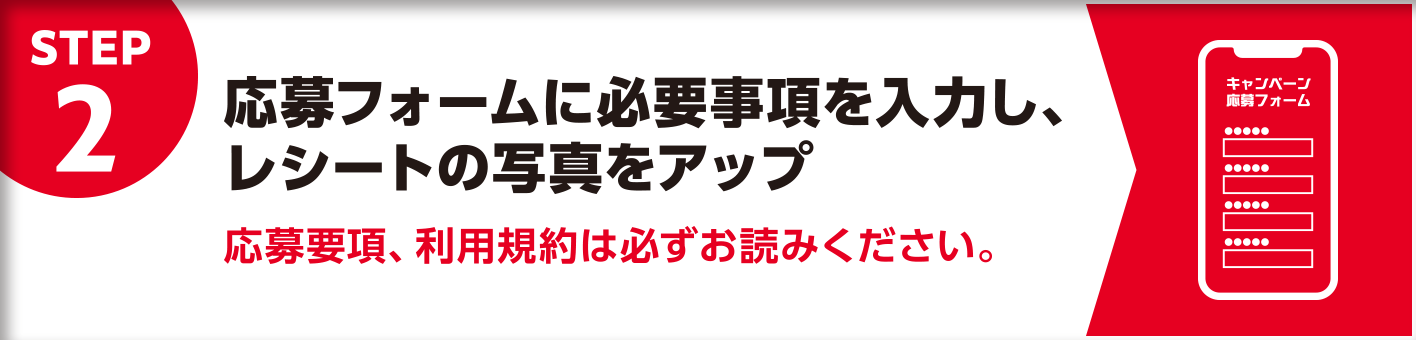 STEP2 応募フォームに必要事項を入力し、レシートの写真をアップ 応募要項、利用規約は必ずお読みください。