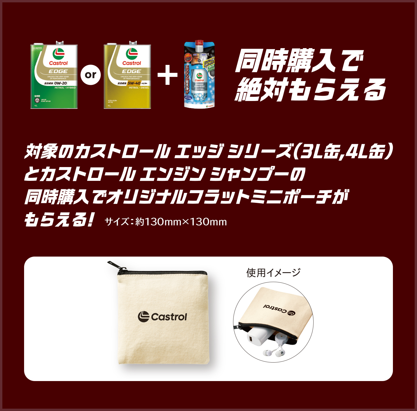同時購入で絶対もらえる 対象のカストロール エッジシリーズ(3L缶, 4L缶)とカストロール エンジン シャンプーの同時購入でオリジナルフラットミニポーチがもらえる! サイズ:約130mm×130mm